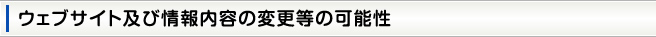 ウェブサイト及び情報内容の変更等の可能性